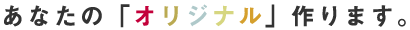 あなたの「オリジナル」作ります。